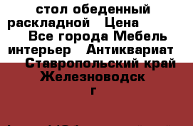 стол обеденный раскладной › Цена ­ 10 000 - Все города Мебель, интерьер » Антиквариат   . Ставропольский край,Железноводск г.